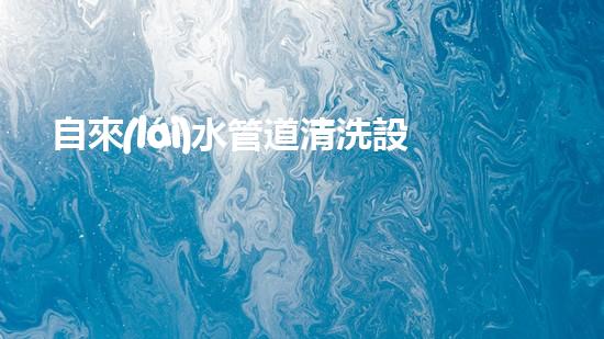 自來(lái)水管道清洗設(shè)備排行解鎖清流：革新技術(shù)帶來(lái)的水道暢通奇跡！